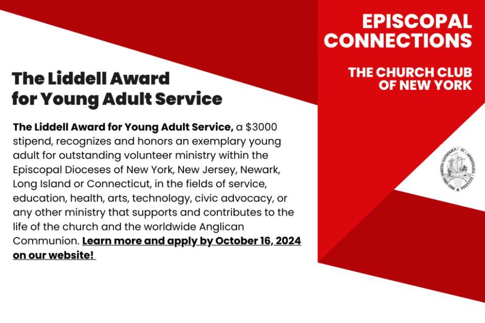 The Liddell Award for Young Adult Service, a $3000 stipend, recognizes and honors an exemplary young adult for outstanding volunteer ministry within the Episcopal Dioceses of New York, New Jersey, Newark, Long Island or Connecticut, in the fields of service, education, health, arts, technology, civic advocacy, or any other ministry that supports and contributes to the life of the church and the worldwide Anglican Communion. Learn more and apply by October 16, 2024 on our website!